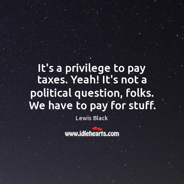 It’s a privilege to pay taxes. Yeah! It’s not a political question, 