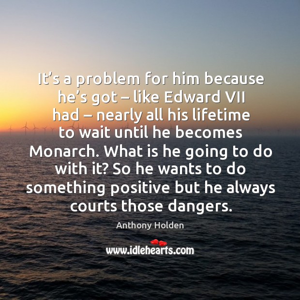 It’s a problem for him because he’s got – like edward vii had – nearly all his lifetime to wait until he becomes monarch. Anthony Holden Picture Quote