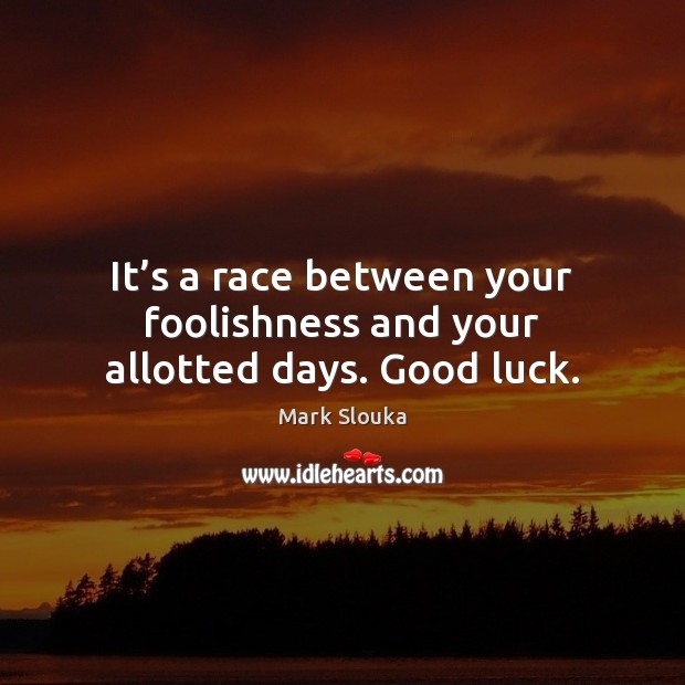 It’s a race between your foolishness and your allotted days. Good luck. Image