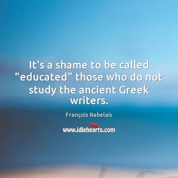 It’s a shame to be called “educated” those who do not study the ancient Greek writers. François Rabelais Picture Quote