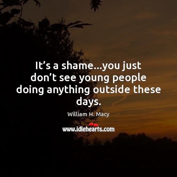 It’s a shame…you just don’t see young people doing anything outside these days. William H. Macy Picture Quote