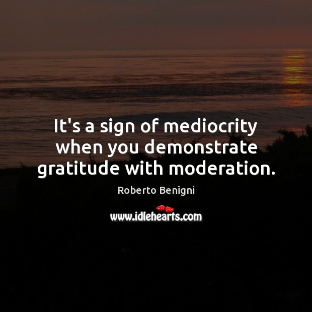 It’s a sign of mediocrity when you demonstrate gratitude with moderation. Roberto Benigni Picture Quote