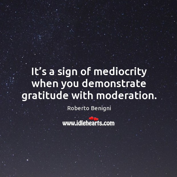 It’s a sign of mediocrity when you demonstrate gratitude with moderation. Roberto Benigni Picture Quote
