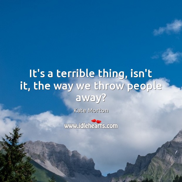 It’s a terrible thing, isn’t it, the way we throw people away? Kate Morton Picture Quote
