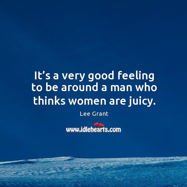 It’s a very good feeling to be around a man who thinks women are juicy. Lee Grant Picture Quote