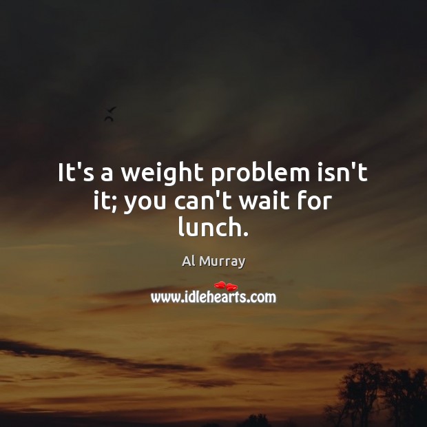It’s a weight problem isn’t it; you can’t wait for lunch. Al Murray Picture Quote