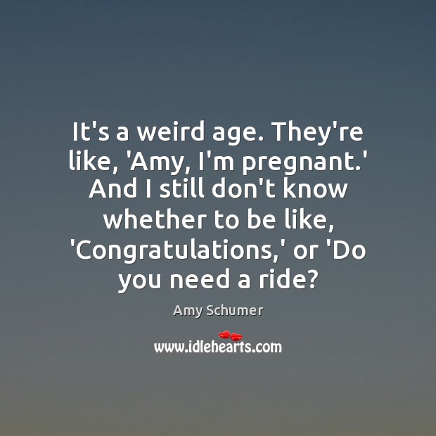 It’s a weird age. They’re like, ‘Amy, I’m pregnant.’ And I Image