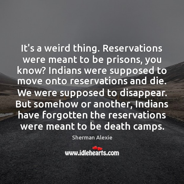 It’s a weird thing. Reservations were meant to be prisons, you know? Sherman Alexie Picture Quote