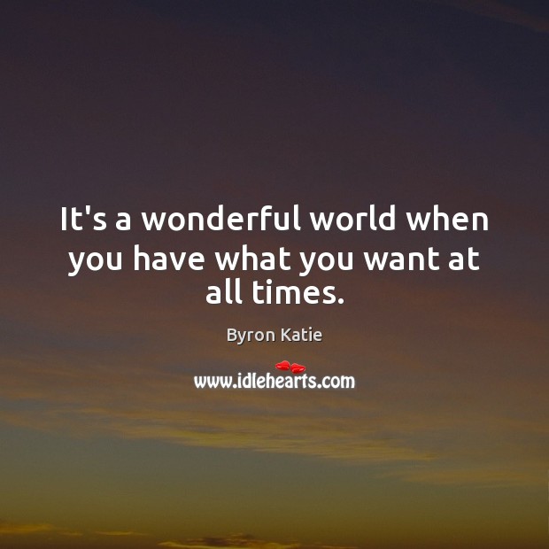 It’s a wonderful world when you have what you want at all times. 