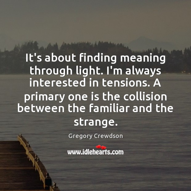 It’s about finding meaning through light. I’m always interested in tensions. A Gregory Crewdson Picture Quote