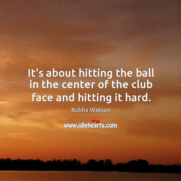 It’s about hitting the ball in the center of the club face and hitting it hard. Bubba Watson Picture Quote