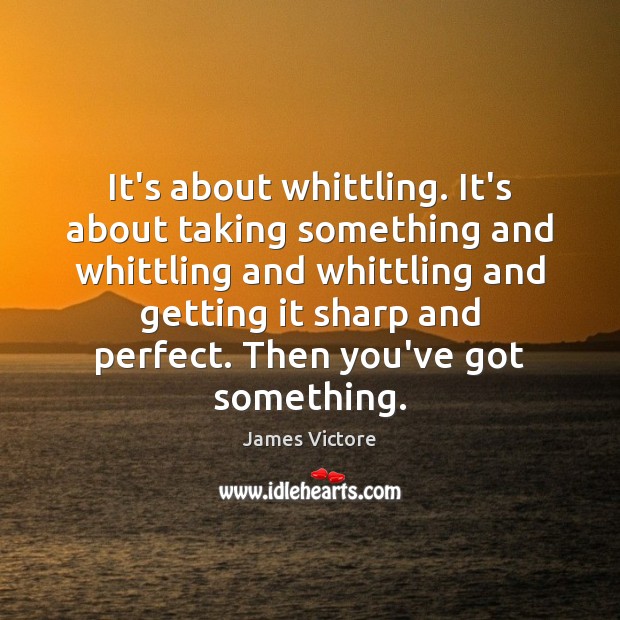 It’s about whittling. It’s about taking something and whittling and whittling and Image