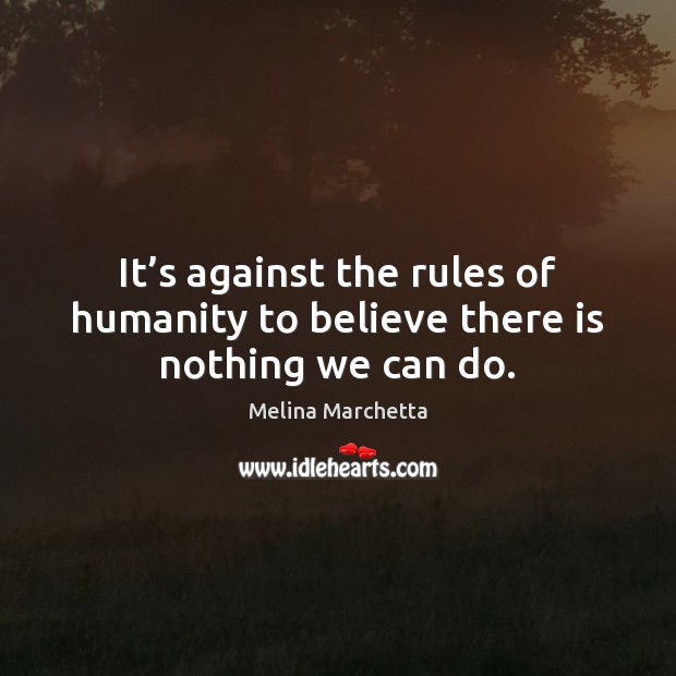 It’s against the rules of humanity to believe there is nothing we can do. 
