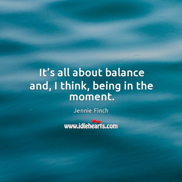 It’s all about balance and, I think, being in the moment. 