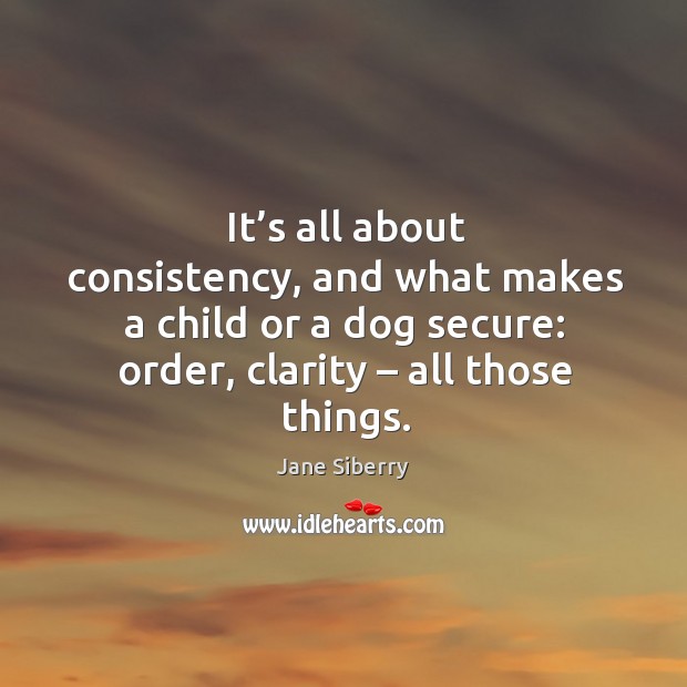 It’s all about consistency, and what makes a child or a dog secure: order, clarity – all those things. Jane Siberry Picture Quote