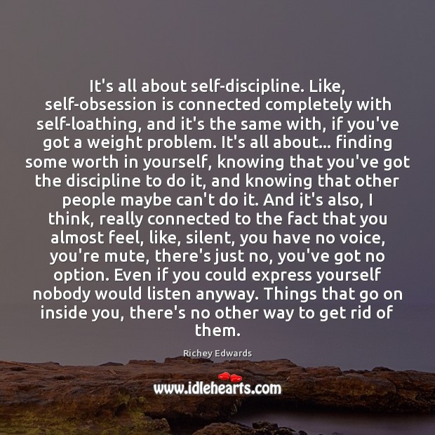 It’s all about self-discipline. Like, self-obsession is connected completely with self-loathing, and 