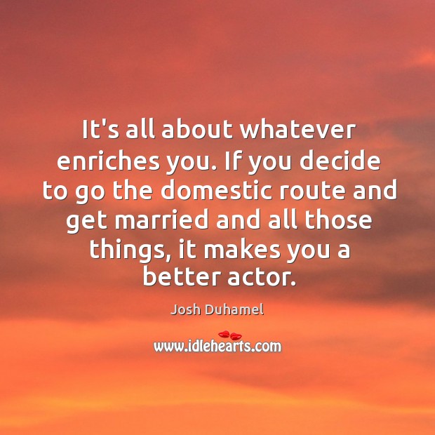 It’s all about whatever enriches you. If you decide to go the Josh Duhamel Picture Quote