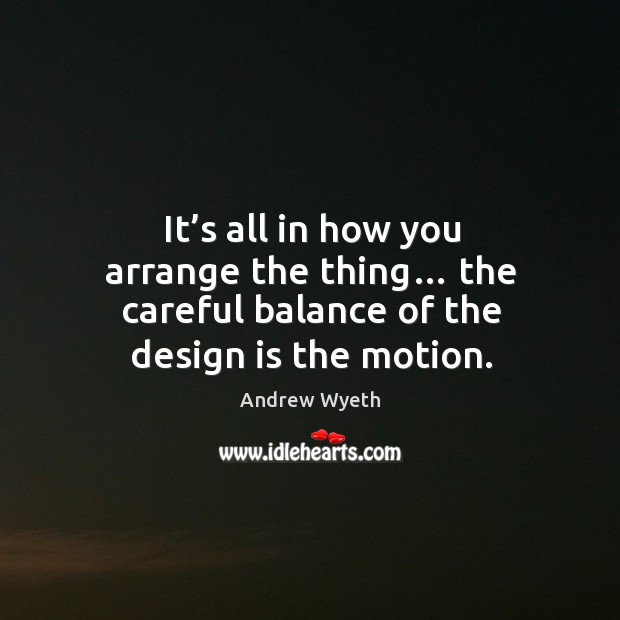 It’s all in how you arrange the thing… the careful balance of the design is the motion. Andrew Wyeth Picture Quote