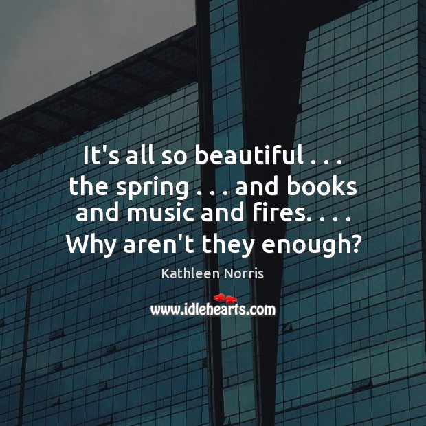It’s all so beautiful . . . the spring . . . and books and music and fires. . . . Kathleen Norris Picture Quote