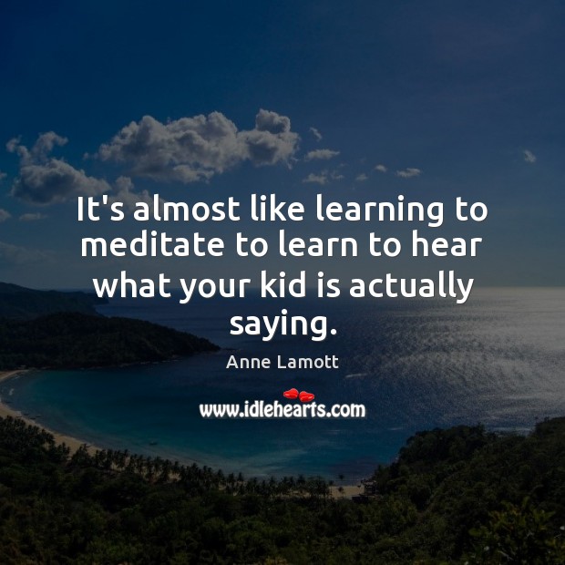 It’s almost like learning to meditate to learn to hear what your kid is actually saying. Anne Lamott Picture Quote