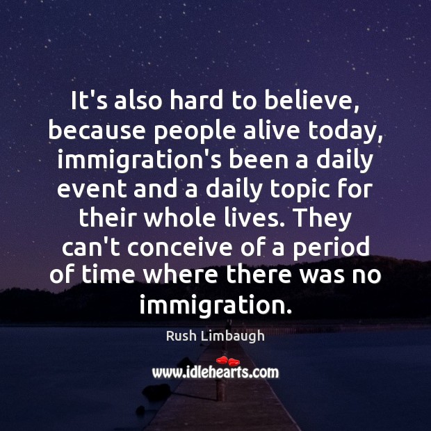 It’s also hard to believe, because people alive today, immigration’s been a Rush Limbaugh Picture Quote