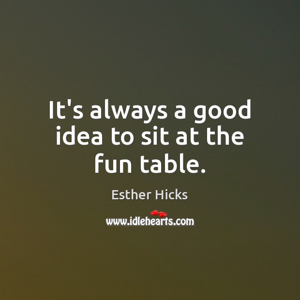 It’s always a good idea to sit at the fun table. Esther Hicks Picture Quote