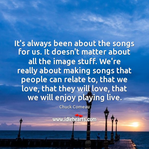 It’s always been about the songs for us. It doesn’t matter about Chuck Comeau Picture Quote