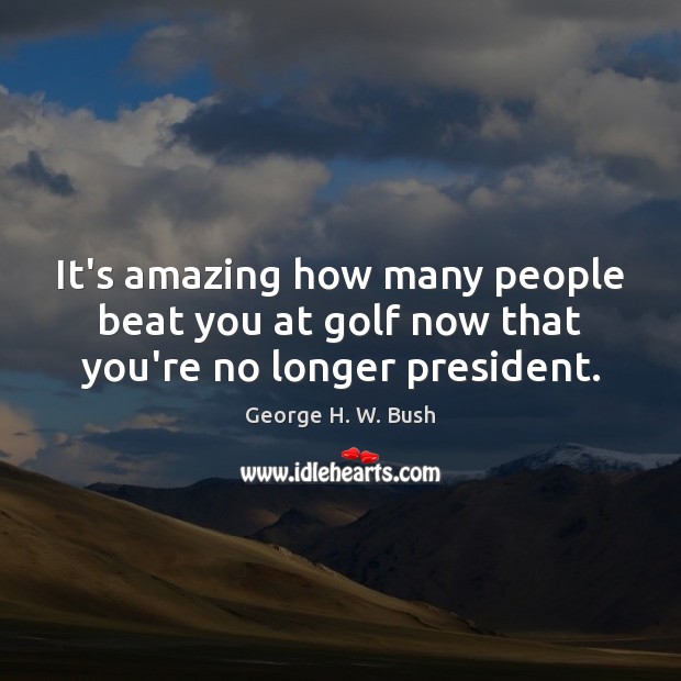It’s amazing how many people beat you at golf now that you’re no longer president. Image