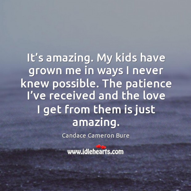 It’s amazing. My kids have grown me in ways I never knew possible. The patience I’ve received and the love I get from them is just amazing. Candace Cameron Bure Picture Quote