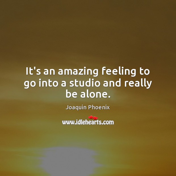 It’s an amazing feeling to go into a studio and really be alone. Joaquin Phoenix Picture Quote