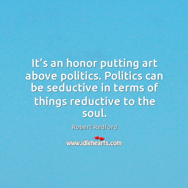 It’s an honor putting art above politics. Politics can be seductive in terms of things reductive to the soul. Robert Redford Picture Quote