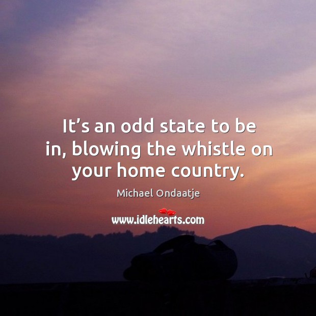 It’s an odd state to be in, blowing the whistle on your home country. Michael Ondaatje Picture Quote