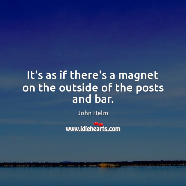 It’s as if there’s a magnet on the outside of the posts and bar. John Helm Picture Quote