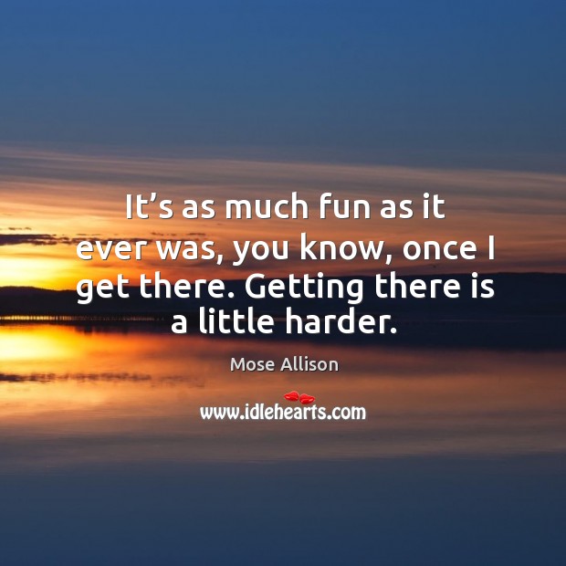 It’s as much fun as it ever was, you know, once I get there. Getting there is a little harder. Mose Allison Picture Quote