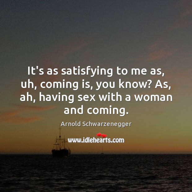 It’s as satisfying to me as, uh, coming is, you know? As, Arnold Schwarzenegger Picture Quote