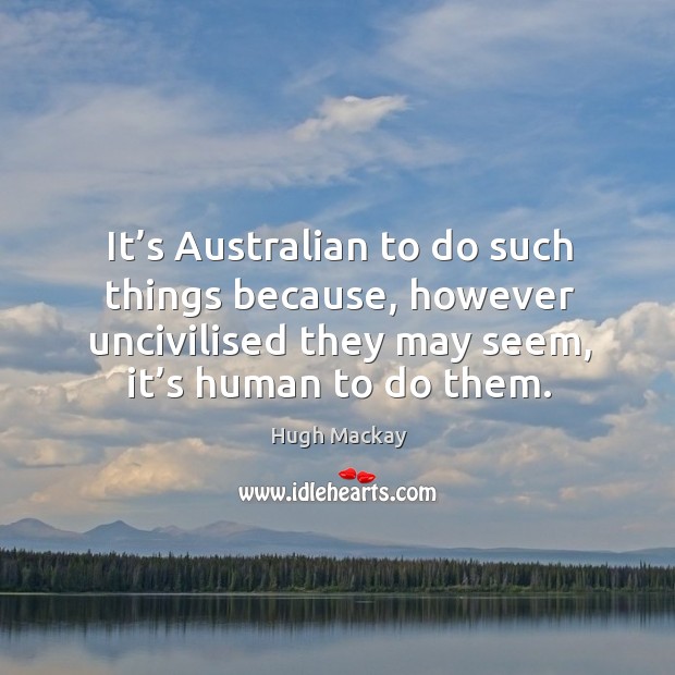 It’s australian to do such things because, however uncivilised they may seem, it’s human to do them. Hugh Mackay Picture Quote