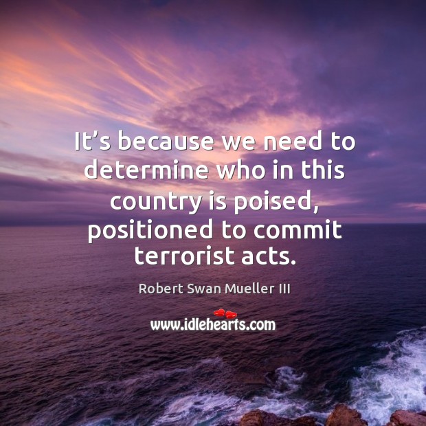 It’s because we need to determine who in this country is poised, positioned to commit terrorist acts. Robert Swan Mueller III Picture Quote