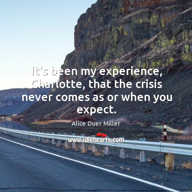 It’s been my experience, Charlotte, that the crisis never comes as or when you expect. Alice Duer Miller Picture Quote