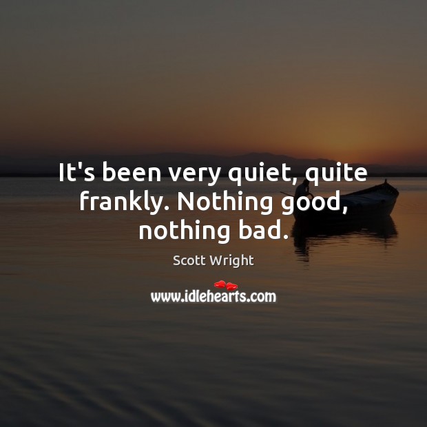 It’s been very quiet, quite frankly. Nothing good, nothing bad. Scott Wright Picture Quote