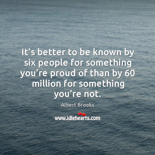 It’s better to be known by six people for something you’re proud of than by 60 million for something you’re not. Image