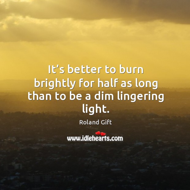 It’s better to burn brightly for half as long than to be a dim lingering light. Image