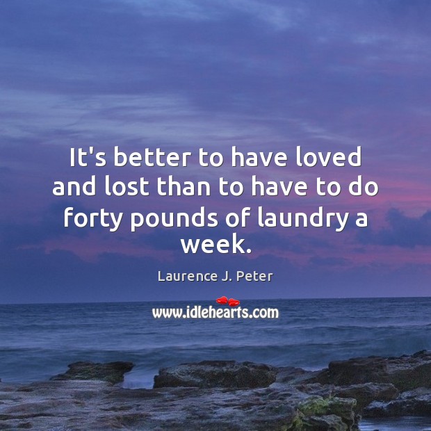 It’s better to have loved and lost than to have to do forty pounds of laundry a week. Laurence J. Peter Picture Quote