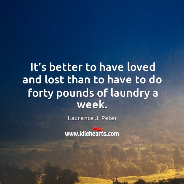 It’s better to have loved and lost than to have to do forty pounds of laundry a week. Laurence J. Peter Picture Quote
