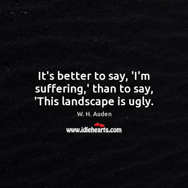 It’s better to say, ‘I’m suffering,’ than to say, ‘This landscape is ugly. W. H. Auden Picture Quote