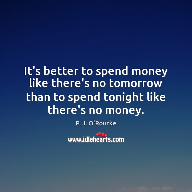 It’s better to spend money like there’s no tomorrow than to spend P. J. O’Rourke Picture Quote