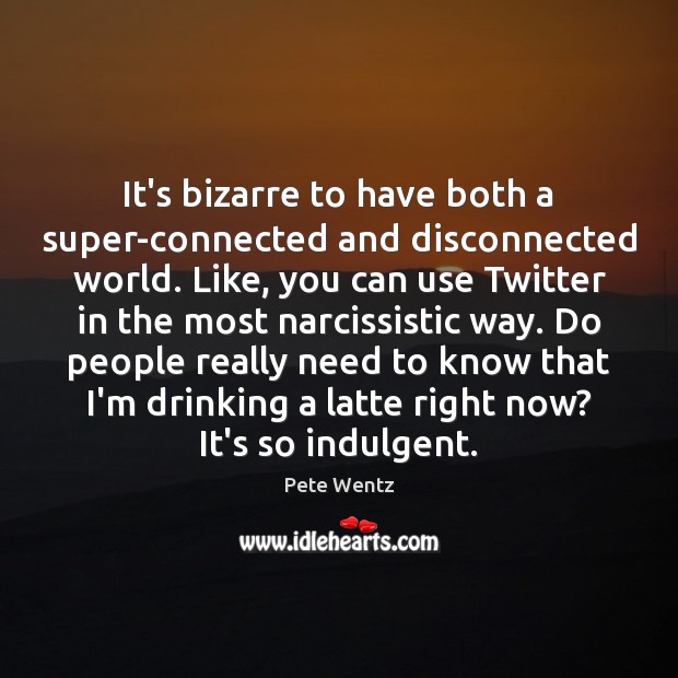 It’s bizarre to have both a super-connected and disconnected world. Like, you 