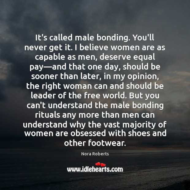 It’s called male bonding. You’ll never get it. I believe women are Nora Roberts Picture Quote