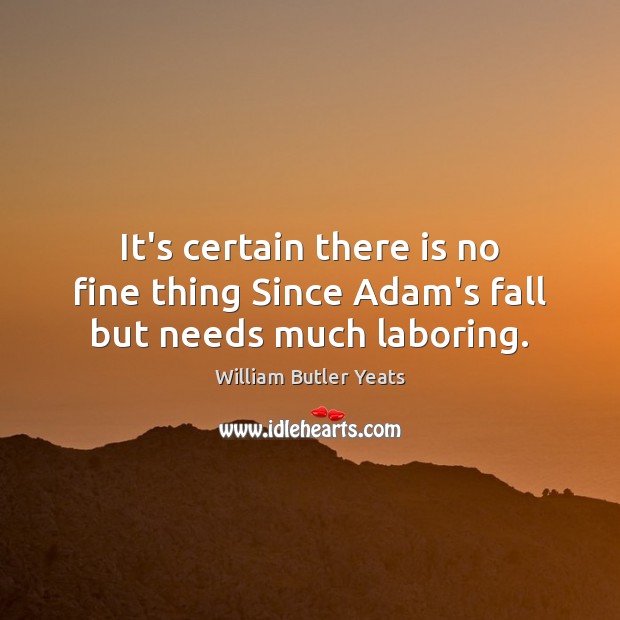 It’s certain there is no fine thing Since Adam’s fall but needs much laboring. William Butler Yeats Picture Quote
