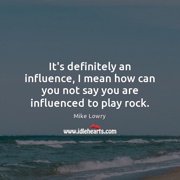 It’s definitely an influence, I mean how can you not say you are influenced to play rock. Mike Lowry Picture Quote