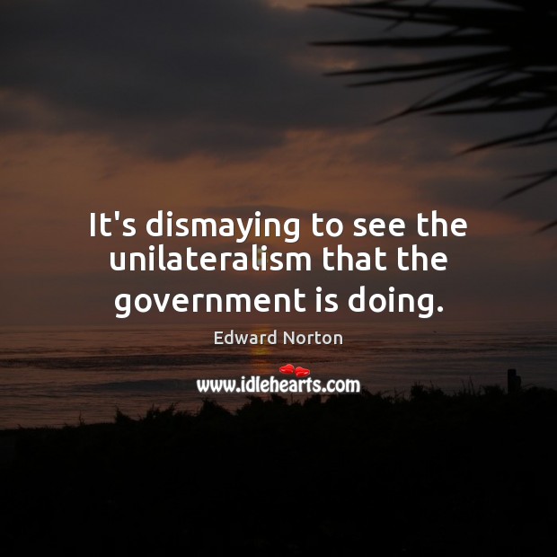 It’s dismaying to see the unilateralism that the government is doing. Edward Norton Picture Quote